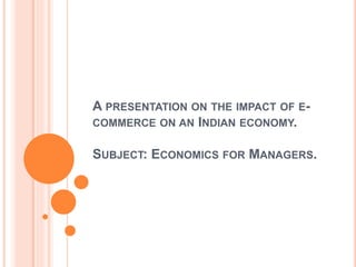 A PRESENTATION ON THE IMPACT OF E-
COMMERCE ON AN INDIAN ECONOMY.
SUBJECT: ECONOMICS FOR MANAGERS.
 