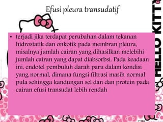 Efusi pleura transudatif
• terjadi jika terdapat perubahan dalam tekanan
hidrostatik dan onkotik pada membran pleura,
misalnya jumlah cairan yang dihasilkan melebihi
jumlah cairan yang dapat diabsorbsi. Pada keadaan
ini, endotel pembuluh darah paru dalam kondisi
yang normal, dimana fungsi filtrasi masih normal
pula sehingga kandungan sel dan dan protein pada
cairan efusi transudat lebih rendah
 