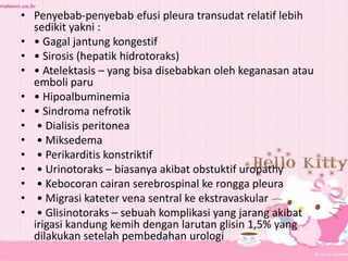 • Penyebab-penyebab efusi pleura transudat relatif lebih
sedikit yakni :
• • Gagal jantung kongestif
• • Sirosis (hepatik hidrotoraks)
• • Atelektasis – yang bisa disebabkan oleh keganasan atau
emboli paru
• • Hipoalbuminemia
• • Sindroma nefrotik
• • Dialisis peritonea
• • Miksedema
• • Perikarditis konstriktif
• • Urinotoraks – biasanya akibat obstuktif uropathy
• • Kebocoran cairan serebrospinal ke rongga pleura
• • Migrasi kateter vena sentral ke ekstravaskular
• • Glisinotoraks – sebuah komplikasi yang jarang akibat
irigasi kandung kemih dengan larutan glisin 1,5% yang
dilakukan setelah pembedahan urologi
 