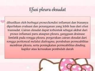 Efusi pleura eksudat
dihasilkan oleh berbagai proses/kondisi inflamasi dan biasanya
diperlukan evaluasi dan penanganan yang lebih luas dari efusi
transudat. Cairan eksudat dapat terbentuk sebagai akibat dari
proses inflamasi paru ataupun pleura, gangguan drainase
limfatik pada rongga pleura, pergerakan cairan eksudat dari
rongga peritoneal melalui diafragma, perubahan permeabilitas
membran pleura, serta peningkatan permeabilitas dinding
kapiler atau kerusakan pembuluh darah
 