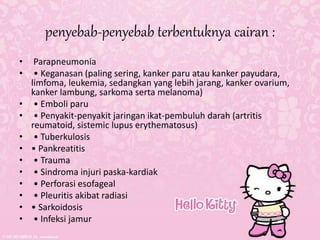 penyebab-penyebab terbentuknya cairan :
• Parapneumonia
• • Keganasan (paling sering, kanker paru atau kanker payudara,
limfoma, leukemia, sedangkan yang lebih jarang, kanker ovarium,
kanker lambung, sarkoma serta melanoma)
• • Emboli paru
• • Penyakit-penyakit jaringan ikat-pembuluh darah (artritis
reumatoid, sistemic lupus erythematosus)
• • Tuberkulosis
• • Pankreatitis
• • Trauma
• • Sindroma injuri paska-kardiak
• • Perforasi esofageal
• • Pleuritis akibat radiasi
• • Sarkoidosis
• • Infeksi jamur
 