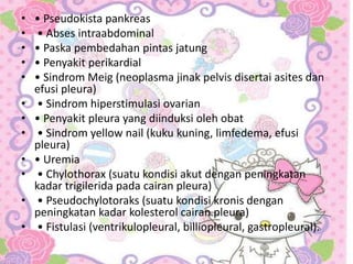 • • Pseudokista pankreas
• • Abses intraabdominal
• • Paska pembedahan pintas jatung
• • Penyakit perikardial
• • Sindrom Meig (neoplasma jinak pelvis disertai asites dan
efusi pleura)
• • Sindrom hiperstimulasi ovarian
• • Penyakit pleura yang diinduksi oleh obat
• • Sindrom yellow nail (kuku kuning, limfedema, efusi
pleura)
• • Uremia
• • Chylothorax (suatu kondisi akut dengan peningkatan
kadar trigilerida pada cairan pleura)
• • Pseudochylotoraks (suatu kondisi kronis dengan
peningkatan kadar kolesterol cairan pleura)
• • Fistulasi (ventrikulopleural, billiopleural, gastropleural).
 