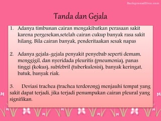 Tanda dan Gejala
1. Adanya timbunan cairan mengakibatkan perasaan sakit
karena pergesekan,setelah cairan cukup banyak rasa sakit
hilang. Bila cairan banyak, penderitaakan sesak napas
2. Adanya gejala-gejala penyakit penyebab seperti demam,
menggigil, dan nyeridada pleuritis (pneumonia), panas
tinggi (kokus), subfebril (tuberkulosisi), banyak keringat,
batuk, banyak riak.
3. Deviasi trachea (trachea terdorong) menjauhi tempat yang
sakit dapat terjadi, jika terjadi penumpukan cairan pleural yang
signifikan.
 