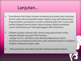 Lanjutan…
4. Pemeriksaan fisik dalam keadaan berbaring dan duduk akan berlainan,
karena cairan akan berpindah tempat. Bagian yang sakit akan kurang
bergerak dalam pernapasan, fremitus melemah (raba dan vocal), pada
perkusi didapati daerah pekak, dalam keadaan duduk permukaan
cairan membentuk garis melengkung(garis Ellis Damoiseu)
5. Didapati segitiga Garland yaitu daerah yang pada perkusi redup,
timpani dibagian atas garis Ellis Domiseu.
segitiga Grocco- Rochfusz, yaitu daerah pekak karena cairan
mendorong mediastinum kesisi lain, pada auskultasi daerah ini didapati
vesikuler melemah dengan ronki.
6. Pada permulaan dan akhir penyakit terdengar krepitasi pleura
 