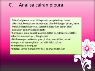 C. Analisa cairan pleura
Bila efusi pleura telah didiagnosis, penyebabnya harus
diketahui, kemudian cairan pleura diambil dengan jarum, yaitu
melalui thorakosentesis. Setelah didapatkan cairan efusi
dilakukan pemeriksaan seperti:
•Komposisi kimia seperti protein, laktat dehidrogenase (LDH),
albumin, amylase, pH, dan glucose
•Dilakukan pemeriksaan gram, kultur, sensitifitas untuk
mengetahui kemungkinan terjadi infeksi bakteri
•Pemeriksaan hitung sel
•Sitologi untuk mengidentifikasi adanya keganasan
 