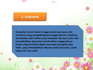 5. Empiema
Kumpulan nanah dalam rongga antara paru-paru dan
membran yang mengelilinginya (rongga pleura). Empiema
disebabkan oleh infeksi yang menyebar dari paru-paru dan
menyebabkan akumulasi nanah dalam rongga pleura.
Cairan yang terinfeksi dapat mencapai satu gelas atau
lebih, yang menyebabkan tekanan pada paru-paru, sesak
napas dan rasa sakit.
 