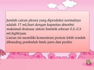 Jumlah cairan pleura yang diproduksi normalnya
adalah 17 mL/hari dengan kapasitas absorbsi
maksimal drainase sistem limfatik sebesar 0,2-0,3
mL/kgbb/jam.
Cairan ini memiliki konsentrasi protein lebih rendah
dibanding pembuluh limfe paru dan perifer
 