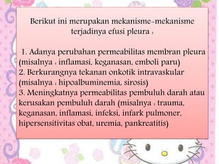 Berikut ini merupakan mekanisme-mekanisme
terjadinya efusi pleura :
1. Adanya perubahan permeabilitas membran pleura
(misalnya : inflamasi, keganasan, emboli paru)
2. Berkurangnya tekanan onkotik intravaskular
(misalnya : hipoalbuminemia, sirosis)
3. Meningkatnya permeabilitas pembuluh darah atau
kerusakan pembuluh darah (misalnya : trauma,
keganasan, inflamasi, infeksi, infark pulmoner,
hipersensitivitas obat, uremia, pankreatitis)
 