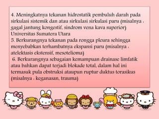 4. Meningkatnya tekanan hidrostatik pembuluh darah pada
sirkulasi sistemik dan atau sirkulasi sirkulasi paru (misalnya :
gagal jantung kongestif, sindrom vena kava superior)
Universitas Sumatera Utara
5. Berkurangnya tekanan pada rongga pleura sehingga
menyebabkan terhambatnya ekspansi paru (misalnya :
atelektasis ekstensif, mesotelioma)
6. Berkurangnya sebagaian kemampuan drainase limfatik
atau bahkan dapat terjadi blokade total, dalam hal ini
termasuk pula obstruksi ataupun ruptur duktus torasikus
(misalnya : keganasan, trauma)
 
