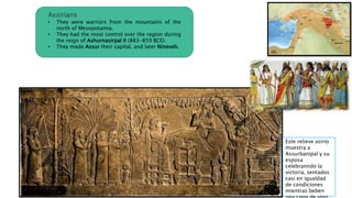 Assirians
• They were warriors from the mountains of the
north of Mesopotamia.
• They had the most control over the region during
the reign of Ashurnasirpal II (883-859 BCE).
• They made Assur their capital, and later Nineveh.
Este relieve asirio
muestra a
Assurbanipal y su
esposa
celebranndo la
victoria, sentados
casi en igualdad
de condiciones
mientras beben
 