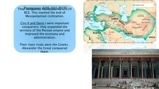 They conquered Mesopotamia in 539
BCE. This marked the end of
Mesopotamian civilization.
Ciro II and Dario I were important
conquerors: they expanded the
territory of the Persian empire and
improved the economy and
administration.
Their main rivals were the Greeks .
Alexander the Great conquered
them.
Persians: 539-331 BCE
 