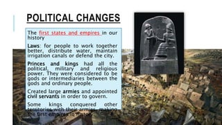 POLITICAL CHANGES
The first states and empires in our
history
Laws: for people to work together
better, distribute water, maintain
irrigation canals or defend the city.
Princes and kings had all the
political, military and religious
power. They were considered to be
gods or intermediaries between the
gods and ordinary people.
Created large armies and appointed
civil servants in order to govern.
Some kings conquered other
territories with their armies, making
the first empires in history.
 