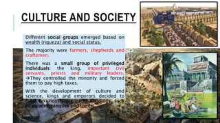 CULTURE AND SOCIETY
Different social groups emerged based on
wealth (riqueza) and social status.
The majority were farmers, shepherds and
craftsmen.
There was a small group of privileged
individuals: the king, important civil
servants, priests and military leaders.
They controlled the minority and forced
them to pay high taxes.
With the development of culture and
science, kings and emperors decided to
build luxuriously decorated buildings, such
as palaces, temples and tombs.
 