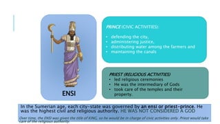 In the Sumerian age, each city-state was governed by an ensi or priest-prince. He
was the highest civil and religious authority. HE WAS NOT CONSIDERED A GOD
Over time, the ENSI was given the title of KING, so he would be in charge of civic activities only. Priest would take
care of the religious authority.
ENSI
PRINCE (CIVIC ACTIVITIES):
• defending the city,
• administering justice,
• distributing water among the farmers and
• maintaining the canals
PRIEST (RELIGIOUS ACTIVITIES)
• led religious ceremonies
• He was the intermediary of Gods
• took care of the temples and their
property.
 