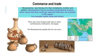Commerce and trade
Mesopotamia was famous for their metalwork, textiles and
pottery. Mesopotamia had an excellent geographical location,
which meant that they could get materials that were not available
in the region.
For example, wood, stone and metals
There was more foreign trade than in other
contemporary civilisations, like Egypt.
The Mesopotamian people did not use coins.
 