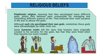 RELIGIOUS BELIEFS
Polytheistic religion, meaning that they worshipped many different
gods, whom they believed were responsible for managing and
controlling different aspects of life. They believed their main purpose
in life was to please the gods.
Although each city worshipped their own gods, sometimes these gods
were acknowledged by other cities too.
Some Sumerian myths tell the story that humans were originally
created to be servants for the gods, but that they were freed when
they became too much trouble!
 