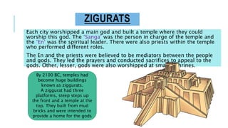 ZIGURATS
Each city worshipped a main god and built a temple where they could
worship this god. The ‘Sanga’ was the person in charge of the temple and
the ‘En’ was the spiritual leader. There were also priests within the temple
who performed different roles.
The En and the priests were believed to be mediators between the people
and gods. They led the prayers and conducted sacrifices to appeal to the
gods. Other, lesser, gods were also worshipped at smaller shrines.
By 2100 BC, temples had
become huge buildings
known as ziggurats.
A ziggurat had three
platforms, steep steps up
the front and a temple at the
top. They built from mud
bricks and were intended to
provide a home for the gods
 