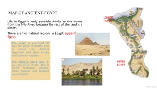 MAP OF ANCIENT EGYPT
Life in Egypt is only possible thanks to the waters
from the Nile River, because the rest of the land is a
desert.
There are two natural regions in Egypt: upper/lower
Egypt
UPPER
EGYPT
LOWER
EGYPT
The desert or red land (1)
was the place of death. This
is where the Ancient
Egyptians built their tombs
and funerary temples.
The valley or black land (2)
was the place of life. This is
where farmland, villages,
cities, palaces and temples
were located.
 
