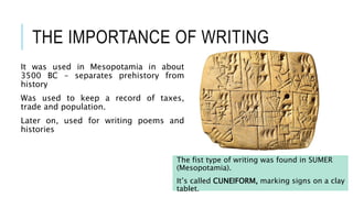 THE IMPORTANCE OF WRITING
It was used in Mesopotamia in about
3500 BC – separates prehistory from
history
Was used to keep a record of taxes,
trade and population.
Later on, used for writing poems and
histories
The fist type of writing was found in SUMER
(Mesopotamia).
It’s called CUNEIFORM, marking signs on a clay
tablet.
 