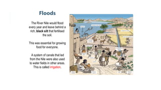 Floods
The River Nile would flood
every year and leave behind a
rich, black silt that fertilised
the soil.
This was essential for growing
food for everyone.
A system of canals that led
from the Nile were also used
to water fields in other areas.
This is called irrigation.
 
