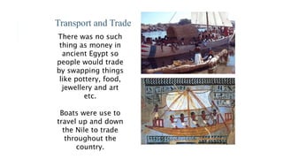 Transport and Trade
There was no such
thing as money in
ancient Egypt so
people would trade
by swapping things
like pottery, food,
jewellery and art
etc.
Boats were use to
travel up and down
the Nile to trade
throughout the
country.
 
