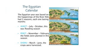 The Egyptian
Calendar
The Egyptian year was based on
the happenings of the River Nile. It
had 3 seasons, each one lasting 4
months:
• AHKET - July – October, this
was flooding season
• PERET – November – February,
the fields were planted in this
season
• SHEMU – March – June, the
crops were harvested.
 