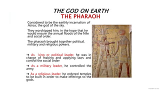 THE GOD ON EARTH
THE PHARAOH
Considered to be the earthly incarnation of
Horus, the god of the sky.
They worshipped him, in the hope that he
would ensure the annual floods of the Nile
and social order.
The pharaoh brought together political,
military and religious powers.
➜ As king or political leader, he was in
charge of making and applying laws and
control the social order
➜ As a military leader, he controlled the
army.
➜ As a religious leader, he ordered temples
to be built in order to make offerings to the
gods.
 