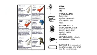 AHNK:
Eternal
life
HORUS/RA EYE:
Protection
against desease/
bad health/ bad
luck.
SCARAB BEETLE:
death, rebirth, great
power, guide and
protect in the
afterlife
LOTUS FLOWER: rebirth,
the renewal of life
CARTOUCHE: It symbolized
the pharaoh as a ruler of all
that the sun encircled.
 