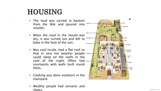 • The mud was carried in baskets
from the Nile and poured into
moulds.
• When the mud in the mould was
dry, it was turned out and left to
bake in the heat of the sun.
• Was cool inside. Had a flat roof so
that in very hot weather people
could sleep on the roofs in the
cool of the night. Often had
courtyards with walls built round
them.
• Cooking was done outdoors in the
courtyard.
• Wealthy people had servants and
slaves.
HOUSING
 