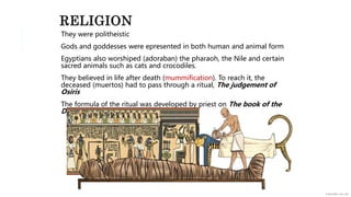 RELIGION
They were politheistic
Gods and goddesses were epresented in both human and animal form
Egyptians also worshiped (adoraban) the pharaoh, the Nile and certain
sacred animals such as cats and crocodiles.
They believed in life after death (mummification). To reach it, the
deceased (muertos) had to pass through a ritual, The judgement of
Osiris
The formula of the ritual was developed by priest on The book of the
Dead
 