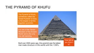 THE PYRAMID OF KHUFU
Built over 4500 years ago, this pyramid was the tallest
man made structure in the world until the 1300's.
The Pyramid of Khufu,
sometimes called the
'Great Pyramid' of Giza,
is the largest of all the
Egyptian pyramids.
It is one of the 'Seven
Wonders of the Ancient
World' and is the only
one still standing.
How tall do
you think it
is?
 