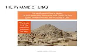 This is the Pyramid of Unas at Saqqara.
The photo shows casing similar to that which covered the Khufu
pyramid before the stone was used for buildings in Cairo.
THE PYRAMID OF UNAS
Why do you
think they
covered the
pyramids in
this way?
 