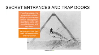SECRET ENTRANCES AND TRAP DOORS
From the outside, the
pyramids look quite
simple but inside were
various passages and
chambers, some with
secret entrances and
trap doors.
Why do you think they
used secret entrances
and trap doors?
[pyramidtextsonline] is licensedunder CC BY 2.0
 