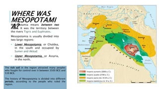 WHERE WAS
MESOPOTAMI
A?
Mesopotamia means between two
rivers. It was the territory between
the rivers Tigris and Euphrates.
Mesopotamia is usually divided into
two large regions:
• Lower Mesopotamia, or Chaldea,
in the south and occupied by
Sumer and Akkad
• Upper Mesopotamia, or Assyria,
in the north.
The rich soil in the region attracted many peoples
who fought for control over it between 3500 BCE and
539 BCE.
The history of Mesopotamia is divided into different
periods, according to the people who ruled the
region.
 
