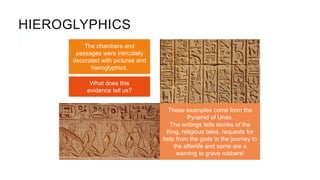HIEROGLYPHICS
The chambers and
passages were intricately
decorated with pictures and
hieroglyphics.
These examples come from the
Pyramid of Unas.
The writings tells stories of the
King, religious tales, requests for
help from the gods in the journey to
the afterlife and some are a
warning to grave robbers!
What does this
evidence tell us?
 