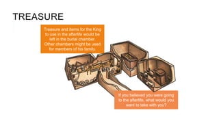 TREASURE
Treasure and items for the King
to use in the afterlife would be
left in the burial chamber.
Other chambers might be used
for members of his family.
If you believed you were going
to the afterlife, what would you
want to take with you?
 