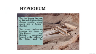 HYPOGEUM
They are tombs dug out
of the rock that consisted
sloping corridor, several
rooms and a funerary
chamber.
The most well-known
hypogea are those of
Tutankhamun and
Nefertari, respectively
located in the valleys of
the Kings and the
 