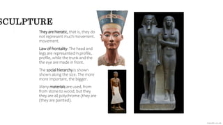 SCULPTURE
They are hieratic, that is, they do
not represent much movement.
movement.
Law of frontality: The head and
legs are represented in profile,
profile, while the trunk and the
the eye are made in front.
The social hierarchy is shown
shown along the size. The more
more important, the bigger.
Many materials are used, from
from stone to wood, but they
they are all polychrome (they are
(they are painted).
 