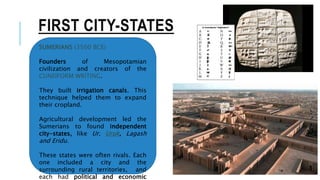 FIRST CITY-STATES
SUMERIANS (3500 BCE)
Founders of Mesopotamian
civilization and creators of the
CUNEIFORM WRITING.
They built irrigation canals. This
technique helped them to expand
their cropland.
Agricultural development led the
Sumerians to found independent
city-states, like Ur, Uruk, Lagash
and Eridu.
These states were often rivals. Each
one included a city and the
surrounding rural territories, and
each had political and economic
 
