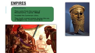 EMPIRES
Akkadians
They came from the centre of
Mesopotamia. Capital: Akkad
Invaded the Sumerian cities.
They built a great empire during the era
of Sargon I (ca. 2334-2259 BCE)
 