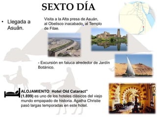 SEXTO DÍA
• Llegada a
Asuán.
ALOJAMIENTO: Hotel Old Cataract”
(1.899) es uno de los hoteles clásicos del viejo
mundo empapado de historia. Agatha Christie
pasó largas temporadas en este hotel.
Visita a la Alta presa de Asuán,
al Obelisco inacabado, al Templo
de Filae.
- Excursión en faluca alrededor de Jardín
Botánico.
 