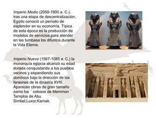 Imperio Medio (2050-1800 a. C.),
tras una etapa de descentralización,
Egipto conoció un período de
esplendor en su economía. Típica
de esta época es la producción de
modelos de servicios,para atender
en las tumbasa los difuntos,durante
la Vida Etema.
Imperio Nuevo (1567-1085 a. C.) la
monarquía egipcia alcanzó su edad
dorada conquistando a los pueblos
vecinos y expandiendo sus
dominios bajo la dirección de los
faraones de la dinastía XVIII.
Aparecen obras de gran tamaño
como los¨colosos de Memmon¨
Templos de Abu
Simbel,Luxor,Karnak.
 