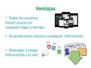 Ventajas
• Todos los usuarios
tienen acceso en
cualquier lugar y tiempo.
• Se puede tener acceso a cualquier información.
• Descargar y cargar
información a la red.