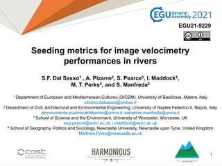 1
Seeding metrics for image velocimetry
performances in rivers
S.F. Dal Sasso1 , A. Pizarro2, S. Pearce3, I. Maddock3,
M. T. Perks4, and S. Manfreda2
1 Department of European and Mediterranean Cultures (DICEM), University of Basilicata, Matera, Italy
silvano.dalsasso@unibas.it
2 Department of Civil, Architectural and Environmental Engineering, University of Naples Federico II, Napoli, Italy
alonsovicente.pizarrovaldebenito@unina.it; salvatore.manfreda@unina.it
3 School of Science and the Environment, University of Worcester, Worcester, UK
sog.pearce@worc.ac.uk; i.maddock@worc.ac.uk
4 School of Geography, Politics and Sociology, Newcastle University, Newcastle upon Tyne, United Kingdom
Matthew.Perks@newcastle.ac.uk
EGU21-9229
 