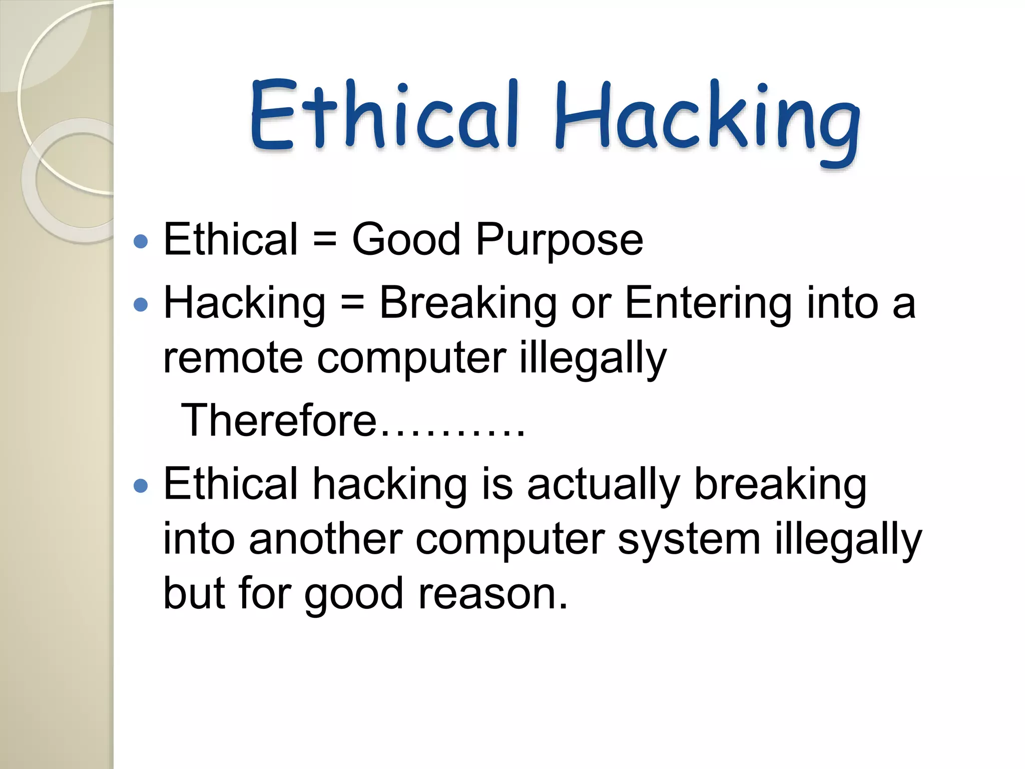Ethical Hacking 
 Ethical = Good Purpose 
 Hacking = Breaking or Entering into a 
remote computer illegally 
Therefore………. 
 Ethical hacking is actually breaking 
into another computer system illegally 
but for good reason. 
 