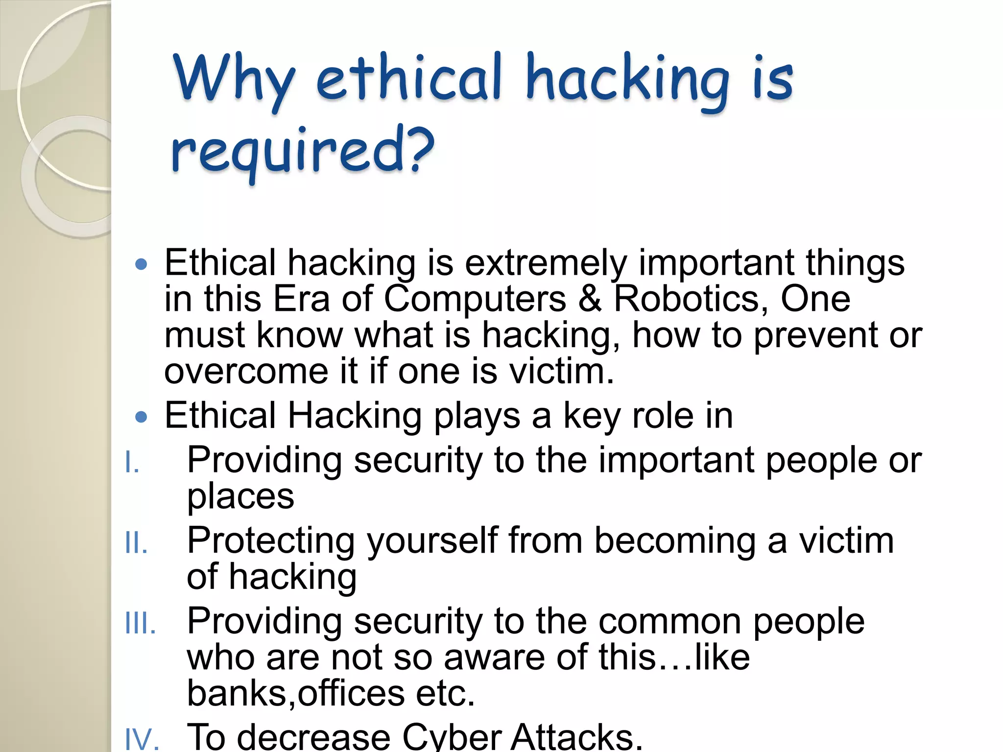 Why ethical hacking is 
required? 
 Ethical hacking is extremely important things 
in this Era of Computers & Robotics, One 
must know what is hacking, how to prevent or 
overcome it if one is victim. 
 Ethical Hacking plays a key role in 
I. Providing security to the important people or 
places 
II. Protecting yourself from becoming a victim 
of hacking 
III. Providing security to the common people 
who are not so aware of this…like 
banks,offices etc. 
IV. To decrease Cyber Attacks. 
 