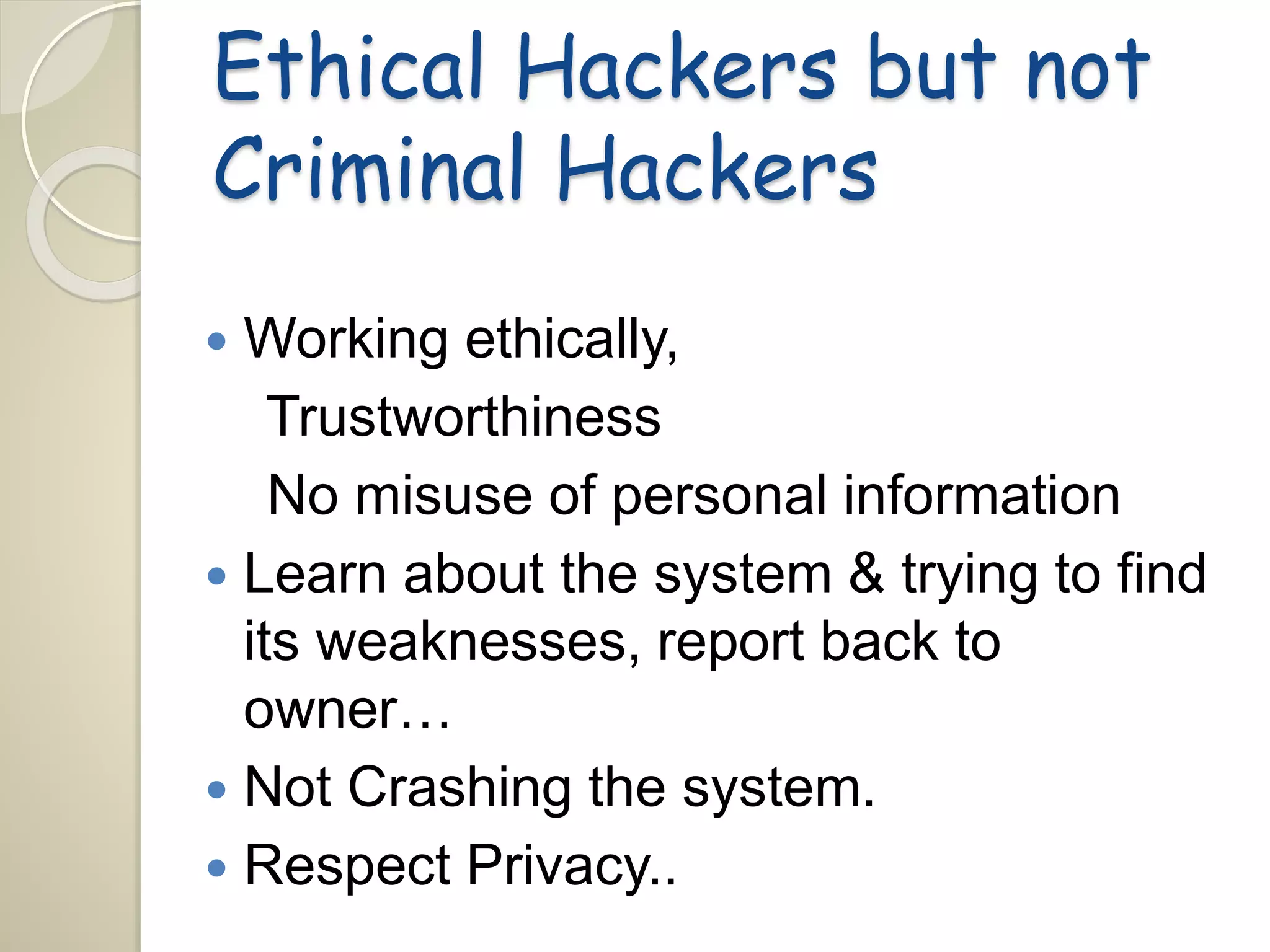 Ethical Hackers but not 
Criminal Hackers 
 Working ethically, 
Trustworthiness 
No misuse of personal information 
 Learn about the system & trying to find 
its weaknesses, report back to 
owner… 
 Not Crashing the system. 
 Respect Privacy.. 
 
