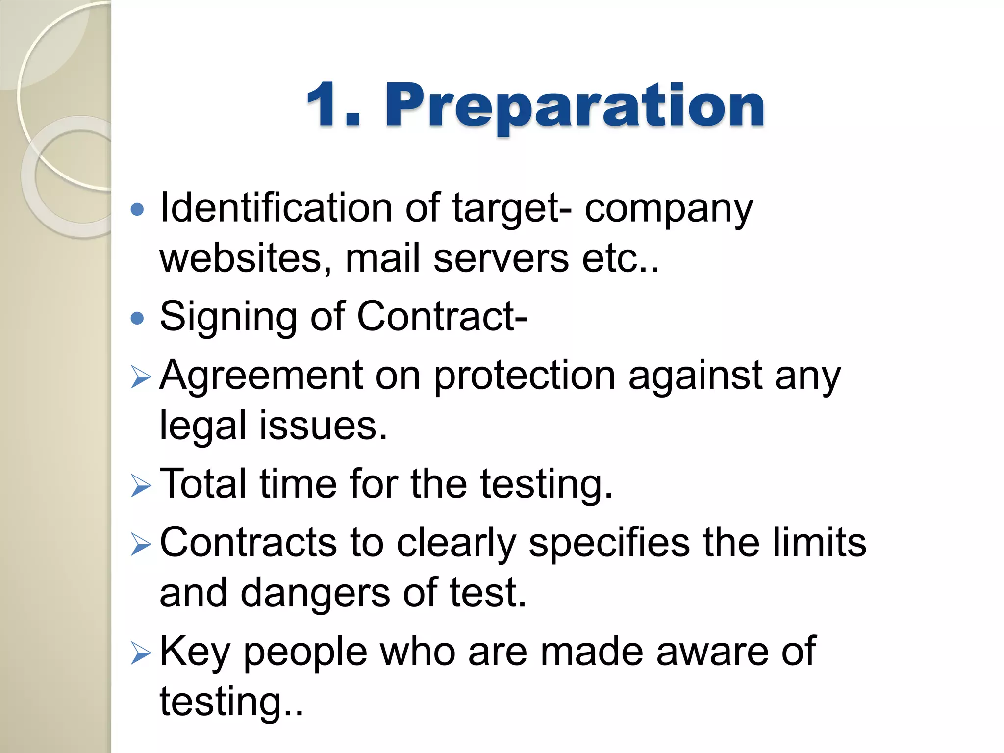 1. Preparation 
 Identification of target- company 
websites, mail servers etc.. 
 Signing of Contract- 
Agreement on protection against any 
legal issues. 
Total time for the testing. 
 Contracts to clearly specifies the limits 
and dangers of test. 
Key people who are made aware of 
testing.. 
 
