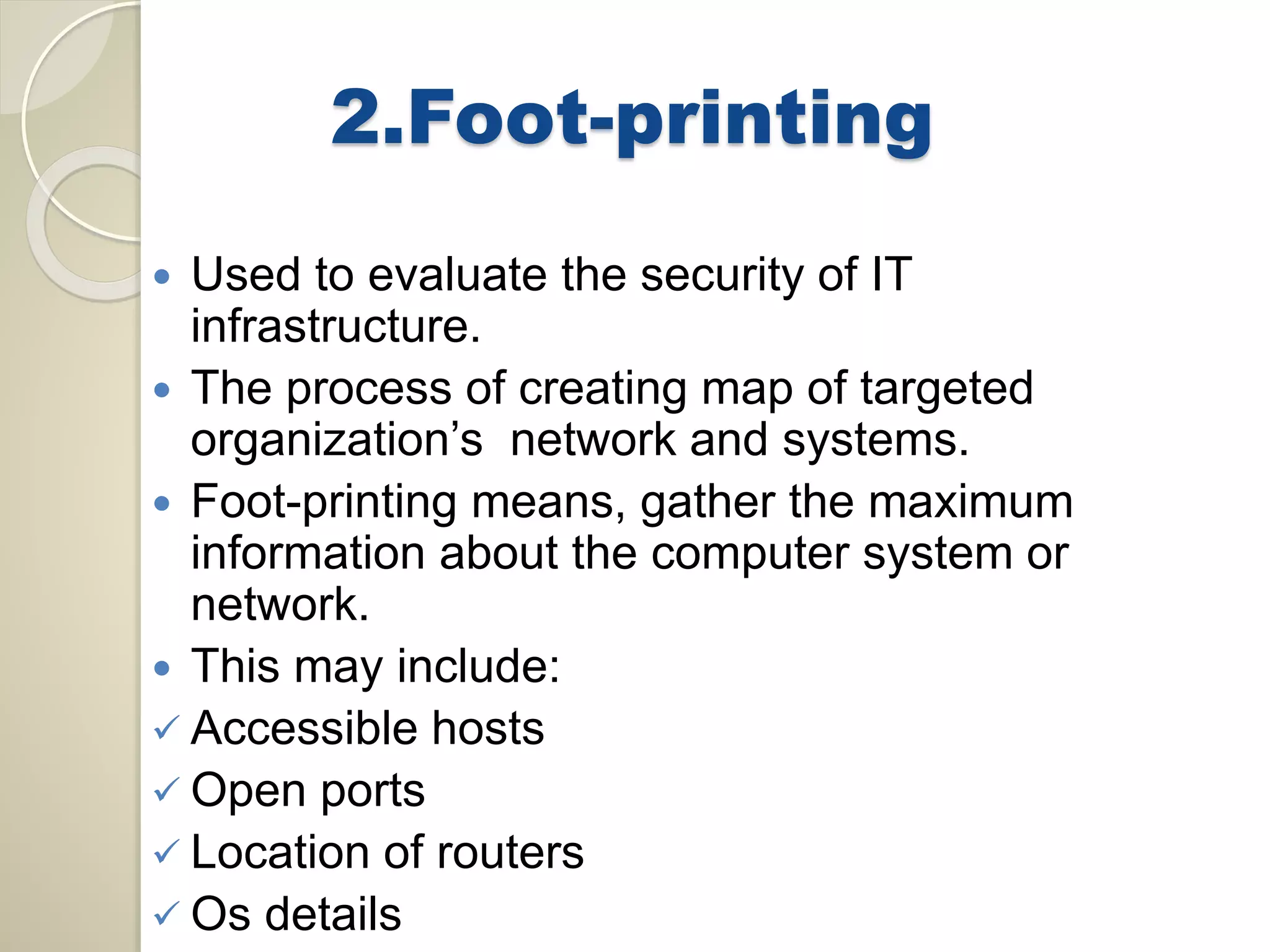 2.Foot-printing 
 Used to evaluate the security of IT 
infrastructure. 
 The process of creating map of targeted 
organization’s network and systems. 
 Foot-printing means, gather the maximum 
information about the computer system or 
network. 
 This may include: 
 Accessible hosts 
 Open ports 
 Location of routers 
 Os details 
 