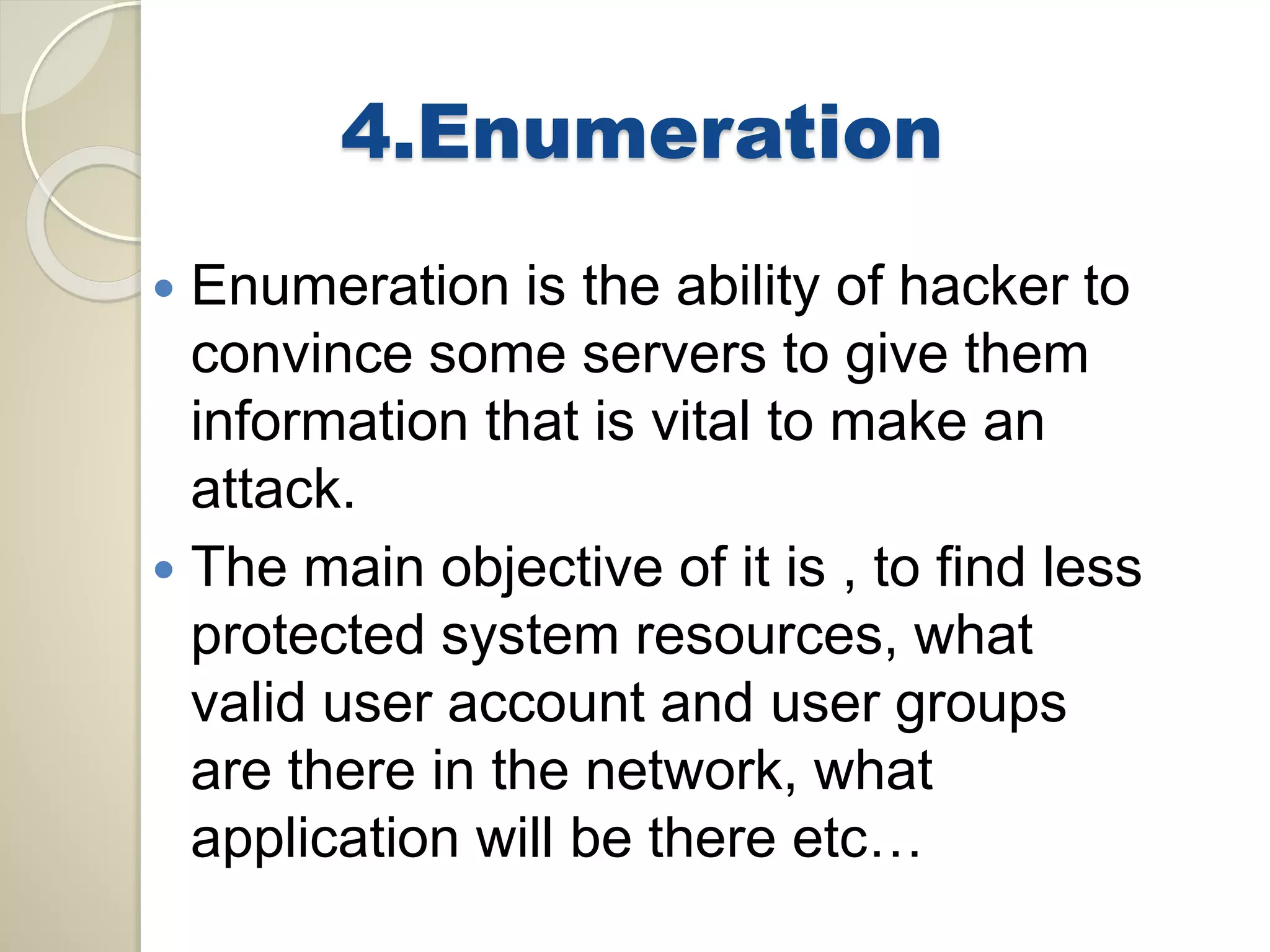 4.Enumeration 
 Enumeration is the ability of hacker to 
convince some servers to give them 
information that is vital to make an 
attack. 
 The main objective of it is , to find less 
protected system resources, what 
valid user account and user groups 
are there in the network, what 
application will be there etc… 
 